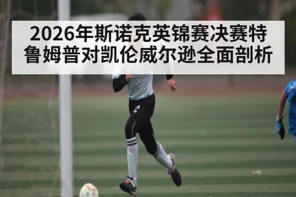 2026年斯诺克英锦赛决赛特鲁姆普对凯伦威尔逊全面剖析 - kaiyun stats