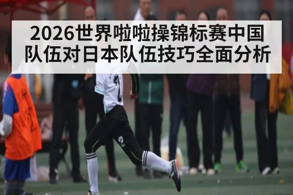 2026世界啦啦操锦标赛中国队伍对日本队伍技巧全面分析