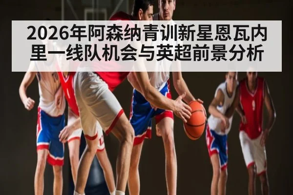2026年阿森纳青训新星恩瓦内里一线队机会与英超前景分析